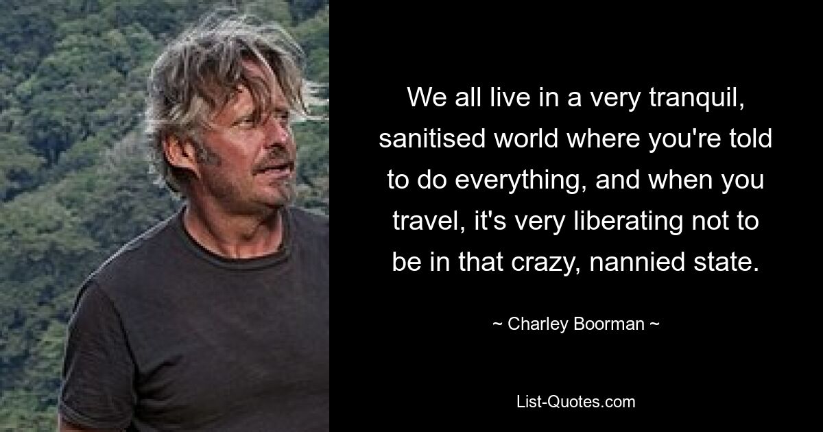 We all live in a very tranquil, sanitised world where you're told to do everything, and when you travel, it's very liberating not to be in that crazy, nannied state. — © Charley Boorman