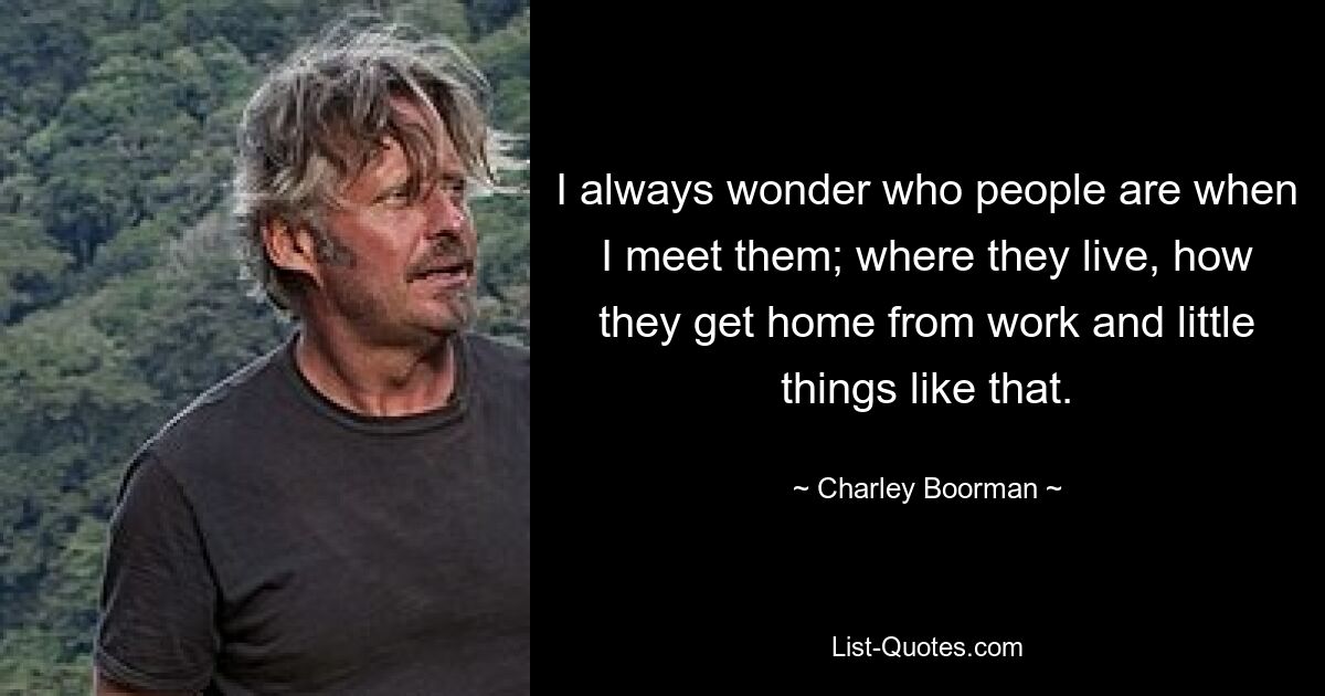 I always wonder who people are when I meet them; where they live, how they get home from work and little things like that. — © Charley Boorman