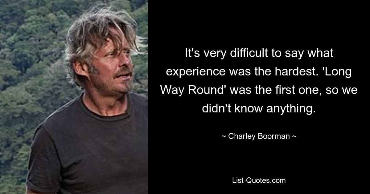 It's very difficult to say what experience was the hardest. 'Long Way Round' was the first one, so we didn't know anything. — © Charley Boorman