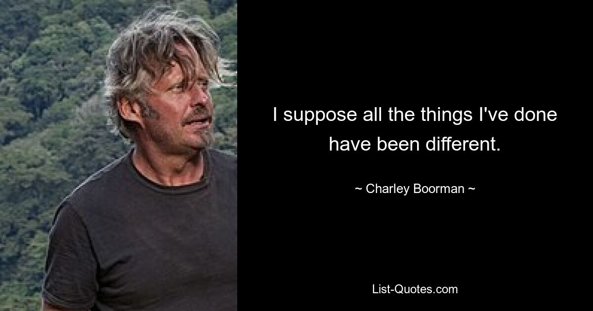 I suppose all the things I've done have been different. — © Charley Boorman