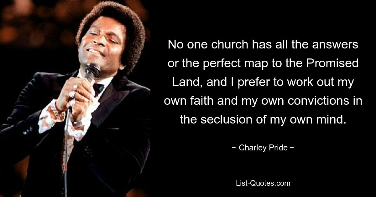 No one church has all the answers or the perfect map to the Promised Land, and I prefer to work out my own faith and my own convictions in the seclusion of my own mind. — © Charley Pride