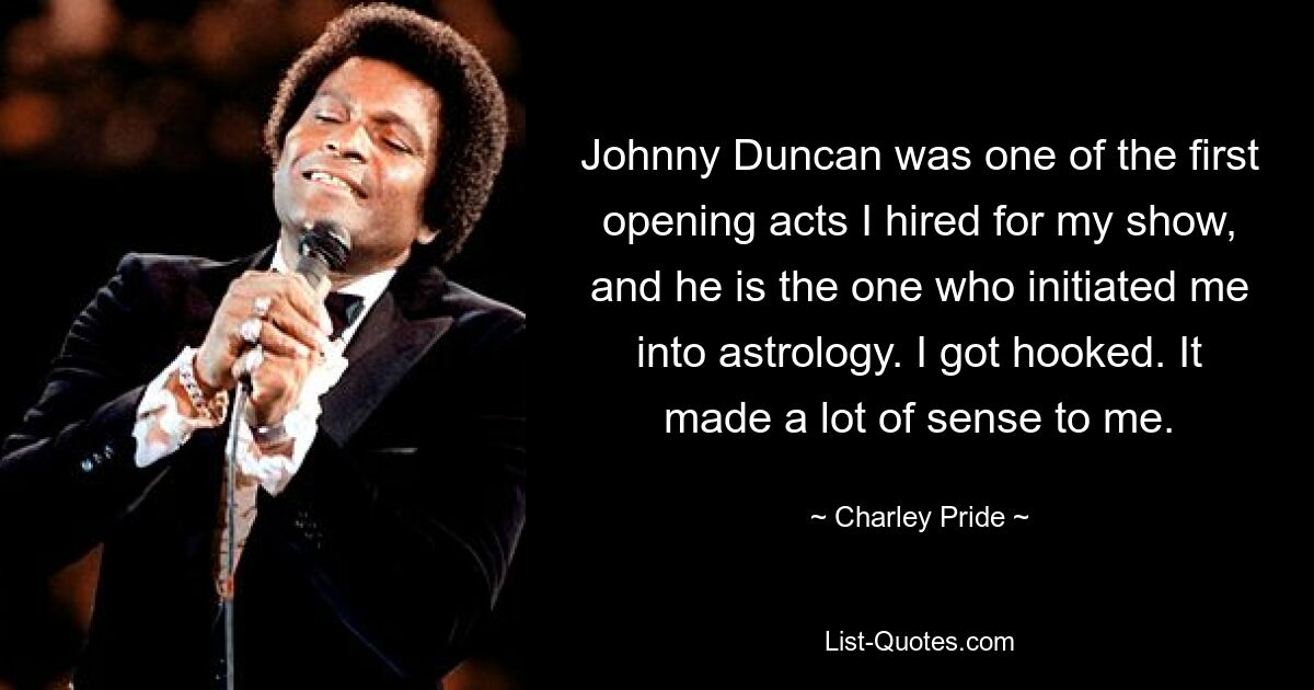 Johnny Duncan was one of the first opening acts I hired for my show, and he is the one who initiated me into astrology. I got hooked. It made a lot of sense to me. — © Charley Pride