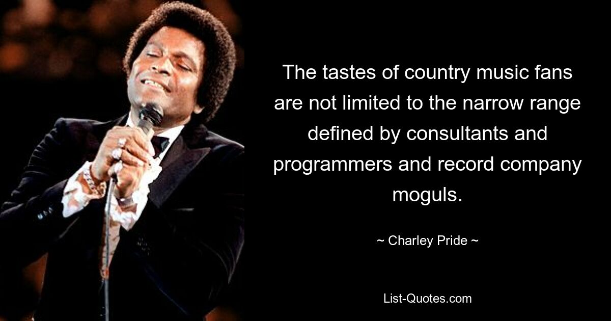 The tastes of country music fans are not limited to the narrow range defined by consultants and programmers and record company moguls. — © Charley Pride