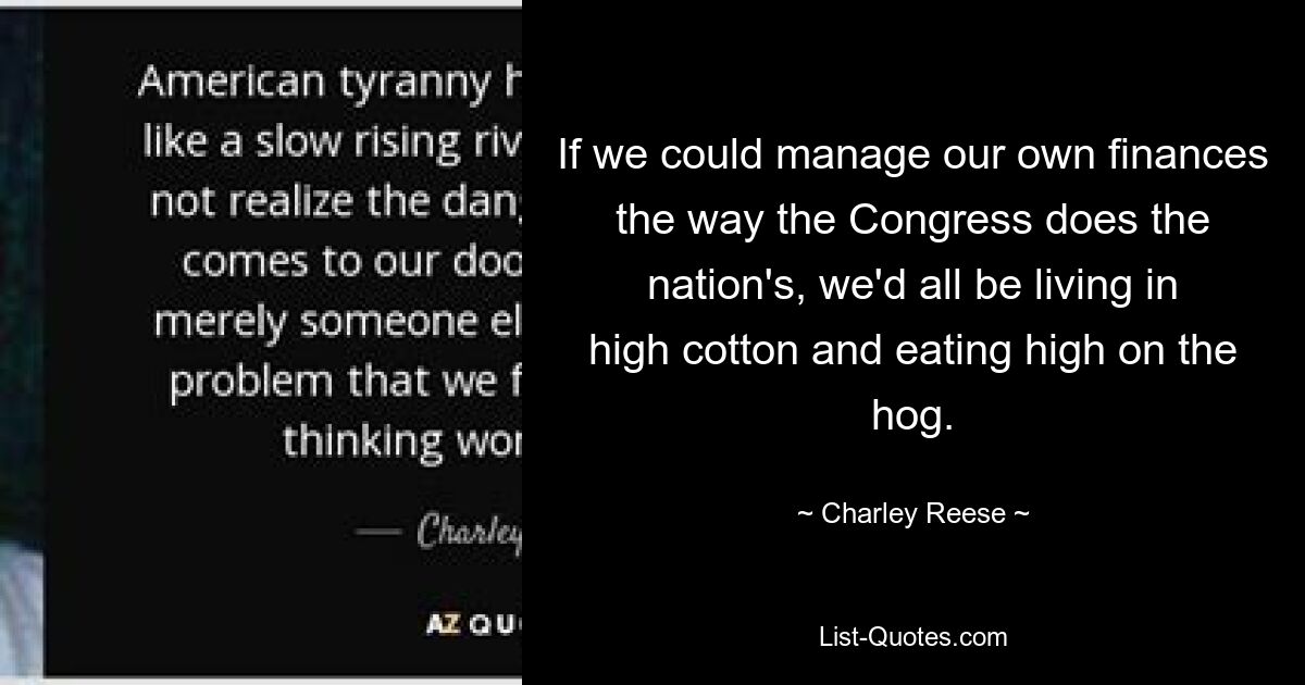 If we could manage our own finances the way the Congress does the nation's, we'd all be living in high cotton and eating high on the hog. — © Charley Reese