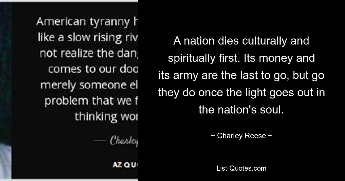 A nation dies culturally and spiritually first. Its money and its army are the last to go, but go they do once the light goes out in the nation's soul. — © Charley Reese