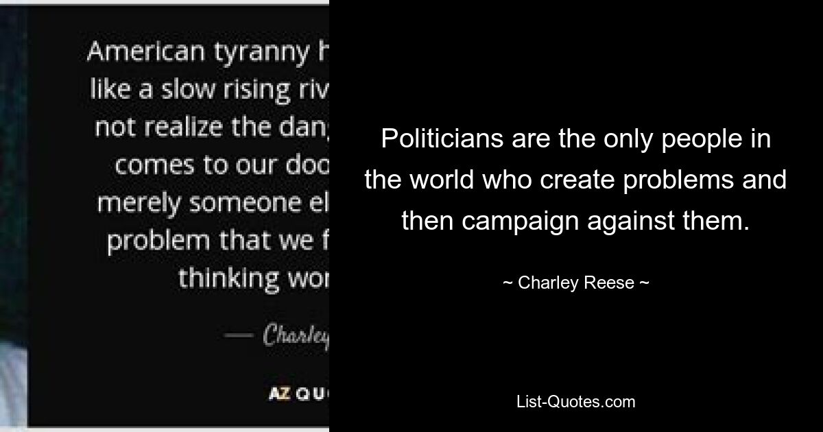 Politicians are the only people in the world who create problems and then campaign against them. — © Charley Reese