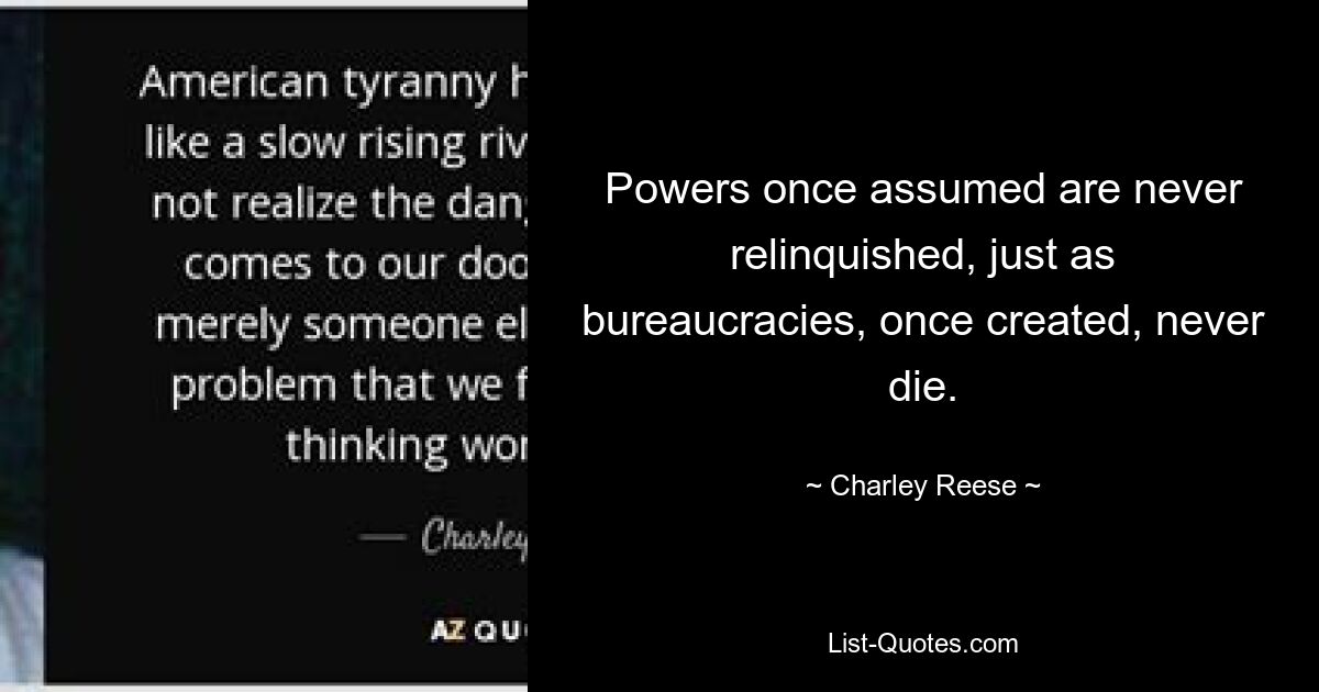 Powers once assumed are never relinquished, just as bureaucracies, once created, never die. — © Charley Reese