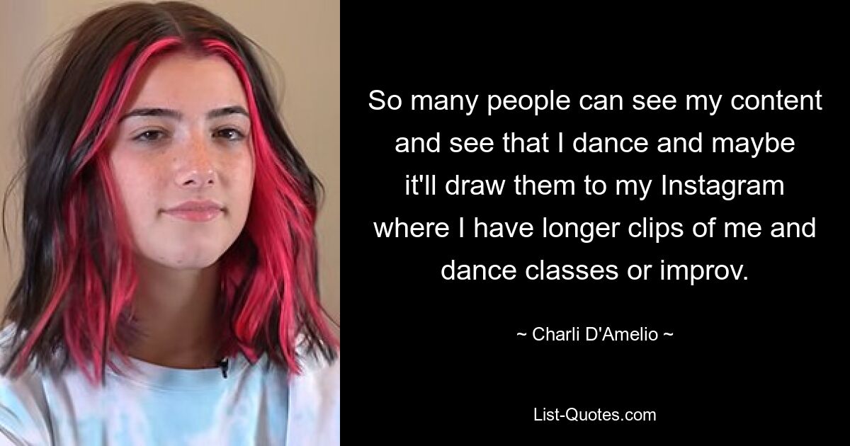 So many people can see my content and see that I dance and maybe it'll draw them to my Instagram where I have longer clips of me and dance classes or improv. — © Charli D'Amelio