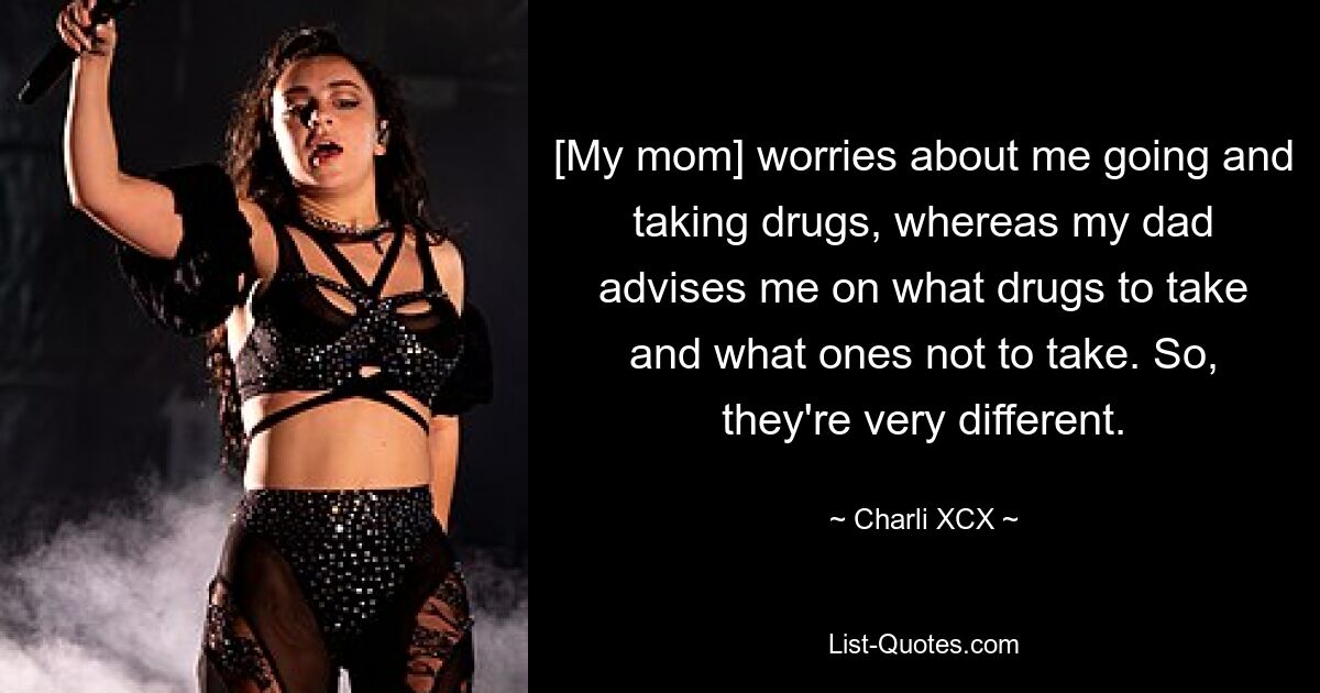 [My mom] worries about me going and taking drugs, whereas my dad advises me on what drugs to take and what ones not to take. So, they're very different. — © Charli XCX