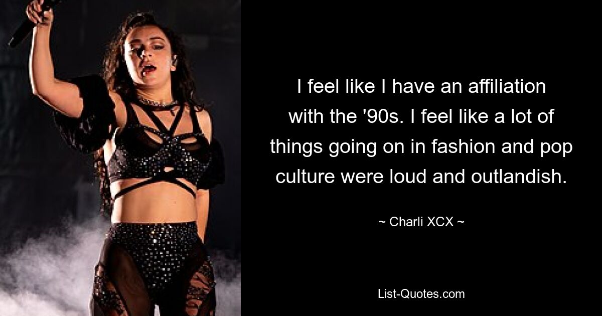 I feel like I have an affiliation with the '90s. I feel like a lot of things going on in fashion and pop culture were loud and outlandish. — © Charli XCX