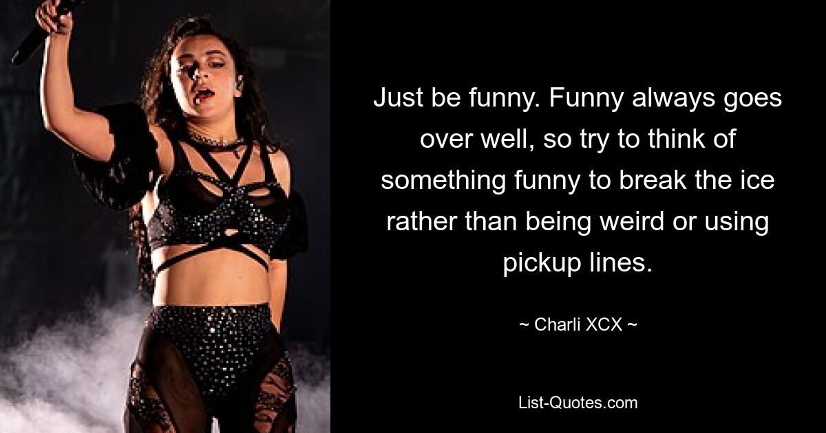 Just be funny. Funny always goes over well, so try to think of something funny to break the ice rather than being weird or using pickup lines. — © Charli XCX