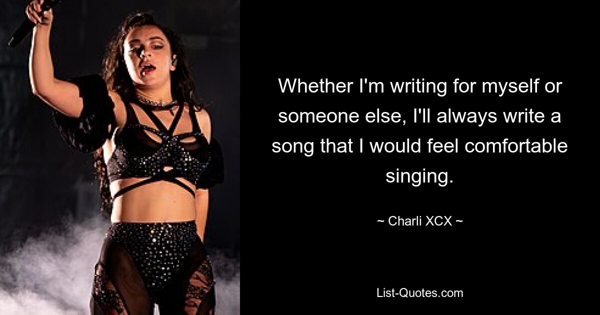 Whether I'm writing for myself or someone else, I'll always write a song that I would feel comfortable singing. — © Charli XCX