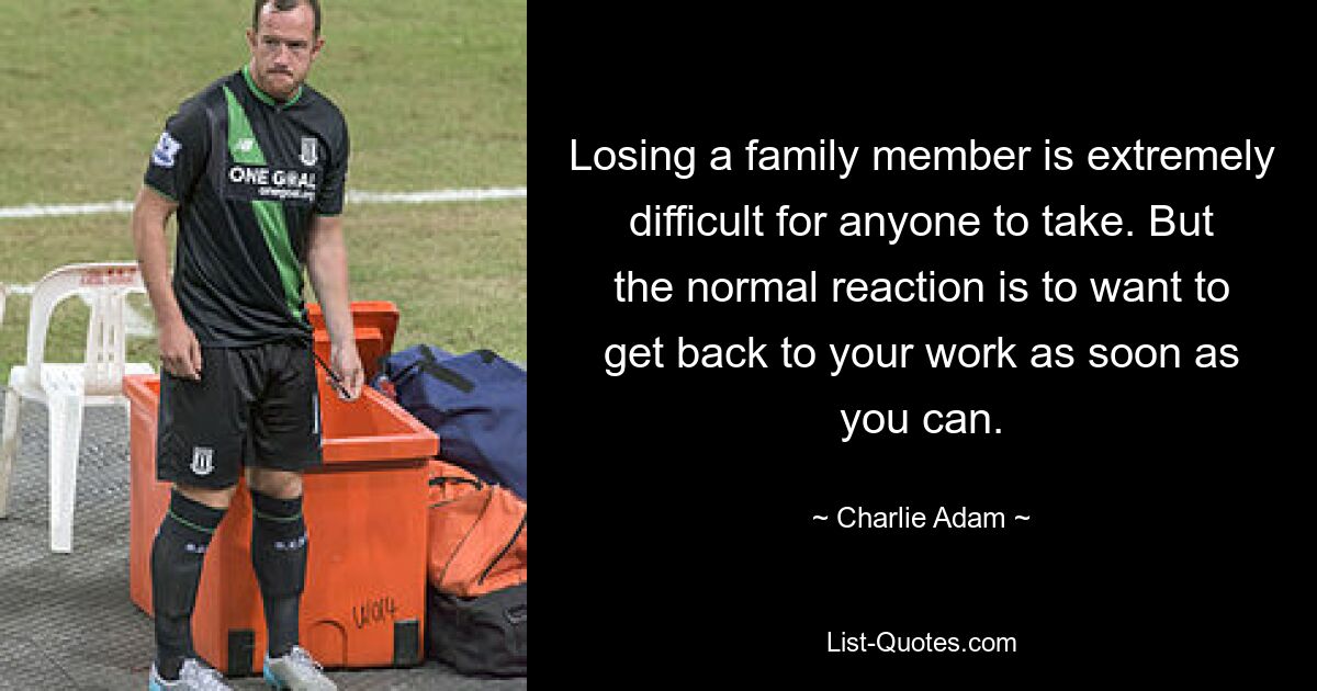 Losing a family member is extremely difficult for anyone to take. But the normal reaction is to want to get back to your work as soon as you can. — © Charlie Adam