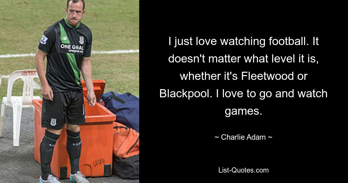 I just love watching football. It doesn't matter what level it is, whether it's Fleetwood or Blackpool. I love to go and watch games. — © Charlie Adam