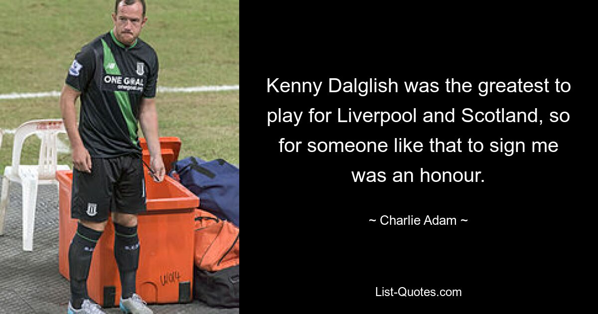 Kenny Dalglish was the greatest to play for Liverpool and Scotland, so for someone like that to sign me was an honour. — © Charlie Adam