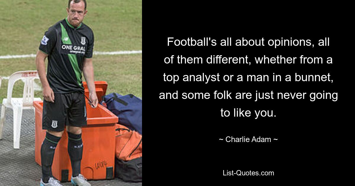 Football's all about opinions, all of them different, whether from a top analyst or a man in a bunnet, and some folk are just never going to like you. — © Charlie Adam