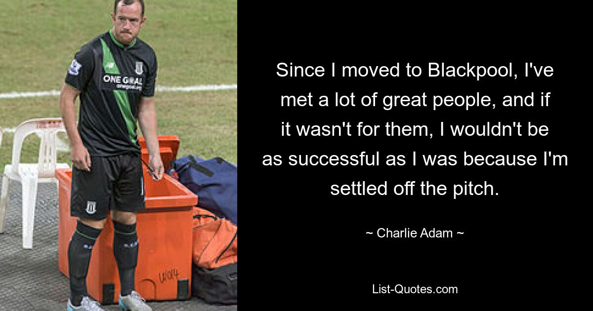 Since I moved to Blackpool, I've met a lot of great people, and if it wasn't for them, I wouldn't be as successful as I was because I'm settled off the pitch. — © Charlie Adam