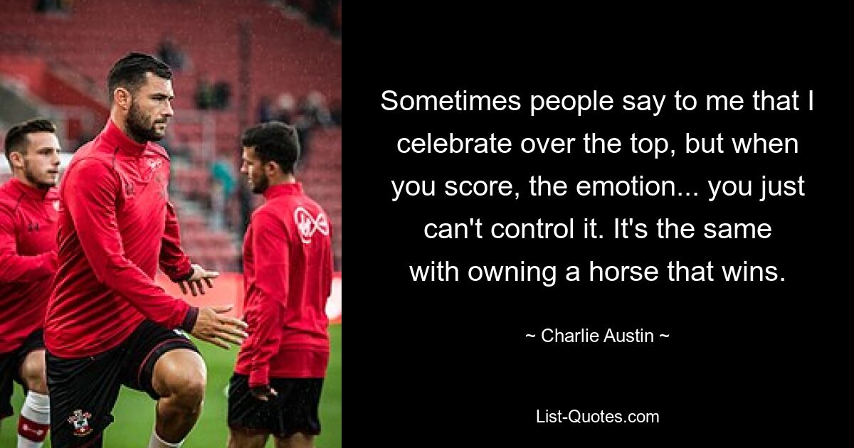 Sometimes people say to me that I celebrate over the top, but when you score, the emotion... you just can't control it. It's the same with owning a horse that wins. — © Charlie Austin