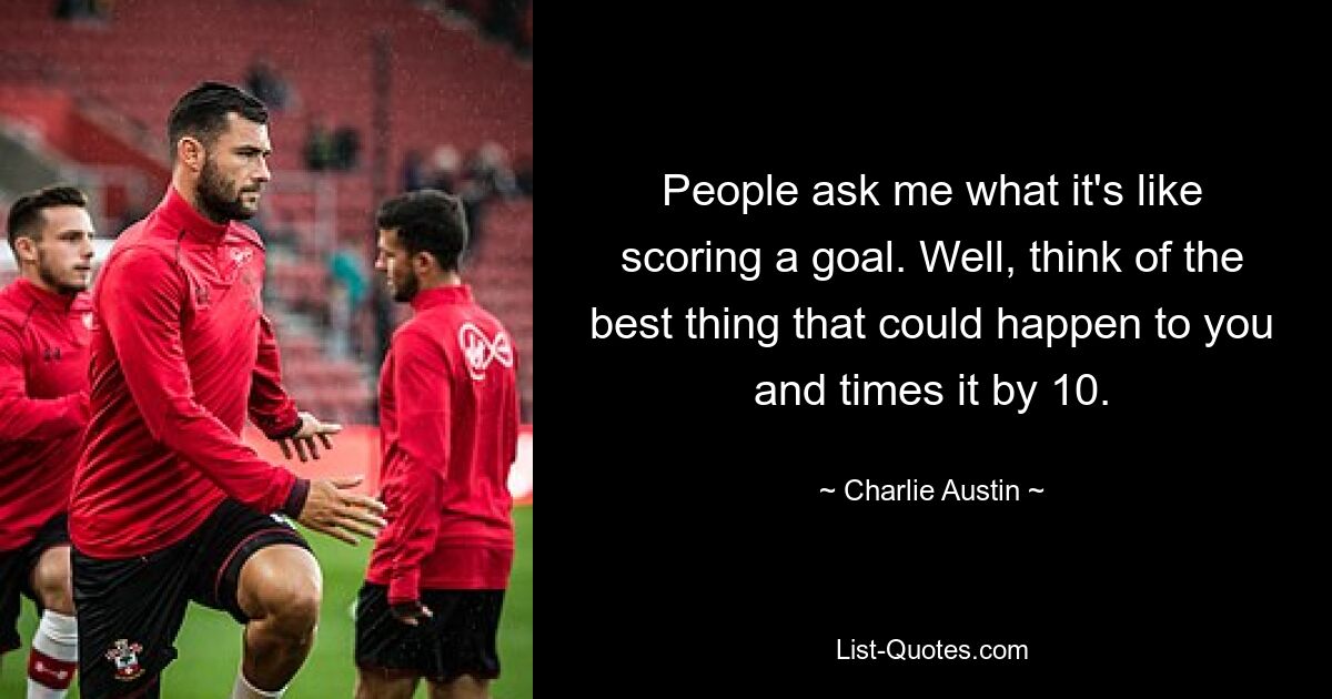 People ask me what it's like scoring a goal. Well, think of the best thing that could happen to you and times it by 10. — © Charlie Austin