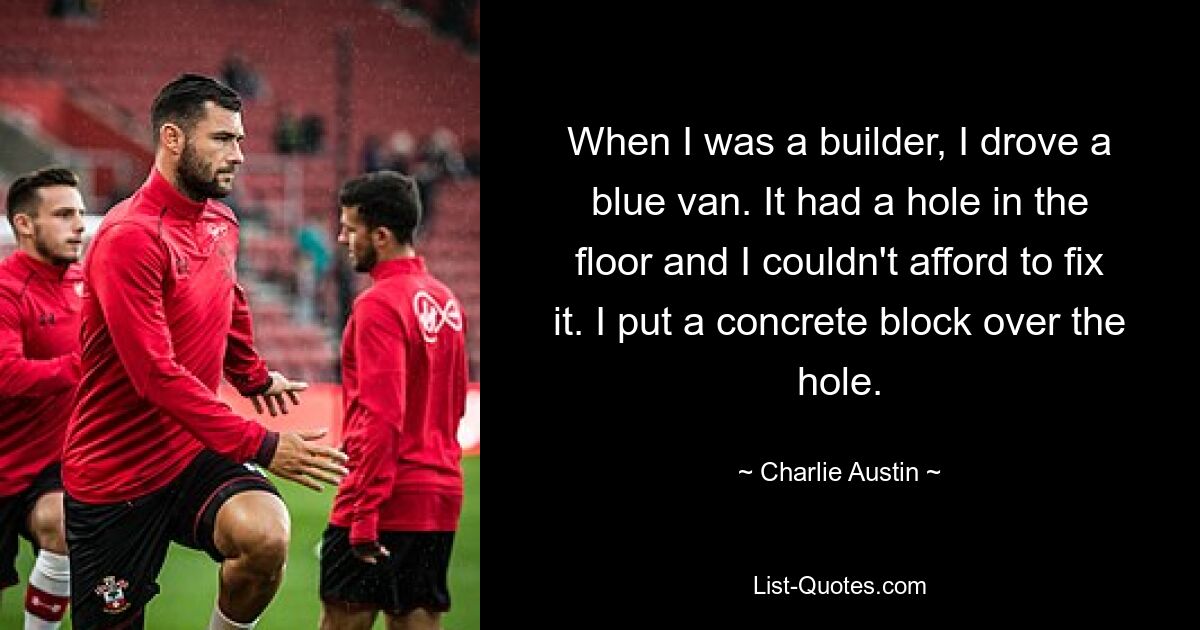 When I was a builder, I drove a blue van. It had a hole in the floor and I couldn't afford to fix it. I put a concrete block over the hole. — © Charlie Austin