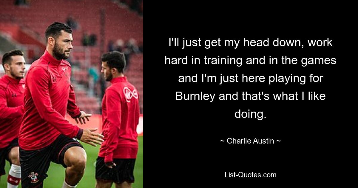 I'll just get my head down, work hard in training and in the games and I'm just here playing for Burnley and that's what I like doing. — © Charlie Austin