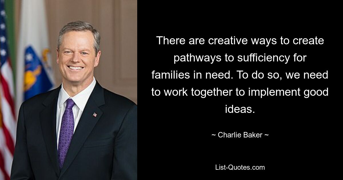 There are creative ways to create pathways to sufficiency for families in need. To do so, we need to work together to implement good ideas. — © Charlie Baker