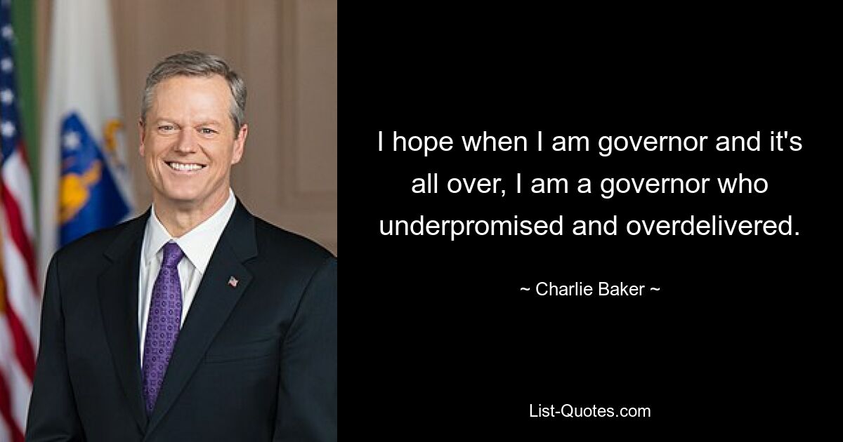 I hope when I am governor and it's all over, I am a governor who underpromised and overdelivered. — © Charlie Baker