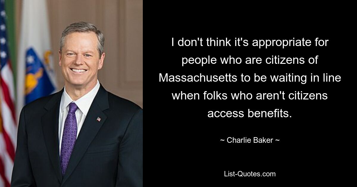 I don't think it's appropriate for people who are citizens of Massachusetts to be waiting in line when folks who aren't citizens access benefits. — © Charlie Baker