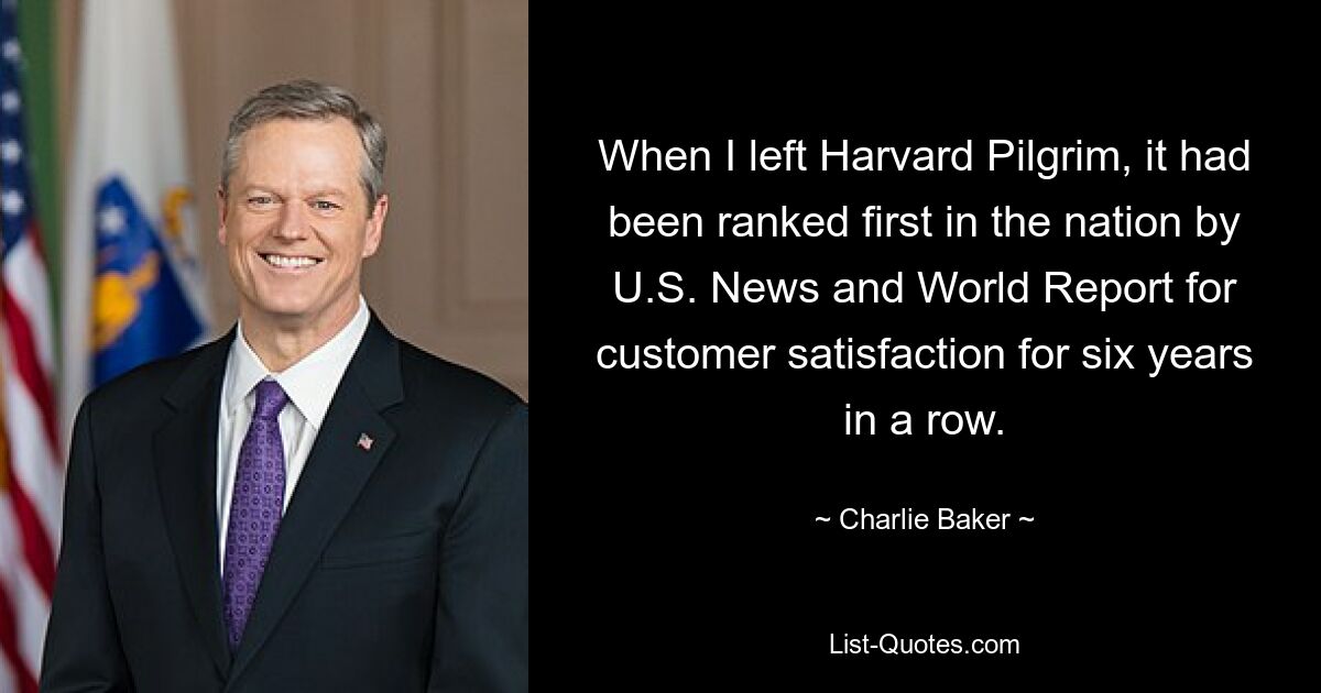 When I left Harvard Pilgrim, it had been ranked first in the nation by U.S. News and World Report for customer satisfaction for six years in a row. — © Charlie Baker