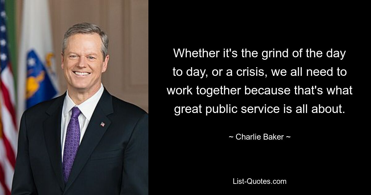 Whether it's the grind of the day to day, or a crisis, we all need to work together because that's what great public service is all about. — © Charlie Baker