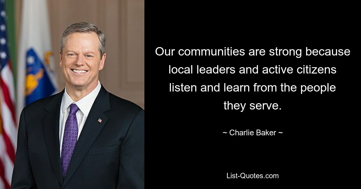 Our communities are strong because local leaders and active citizens listen and learn from the people they serve. — © Charlie Baker