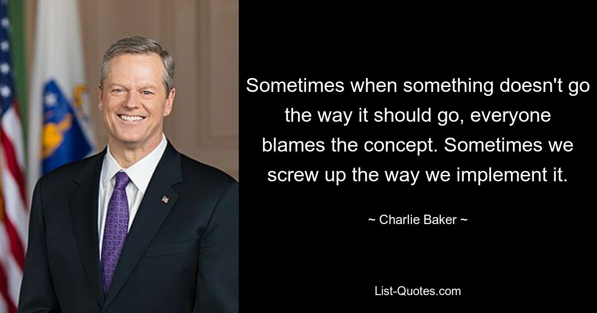 Sometimes when something doesn't go the way it should go, everyone blames the concept. Sometimes we screw up the way we implement it. — © Charlie Baker