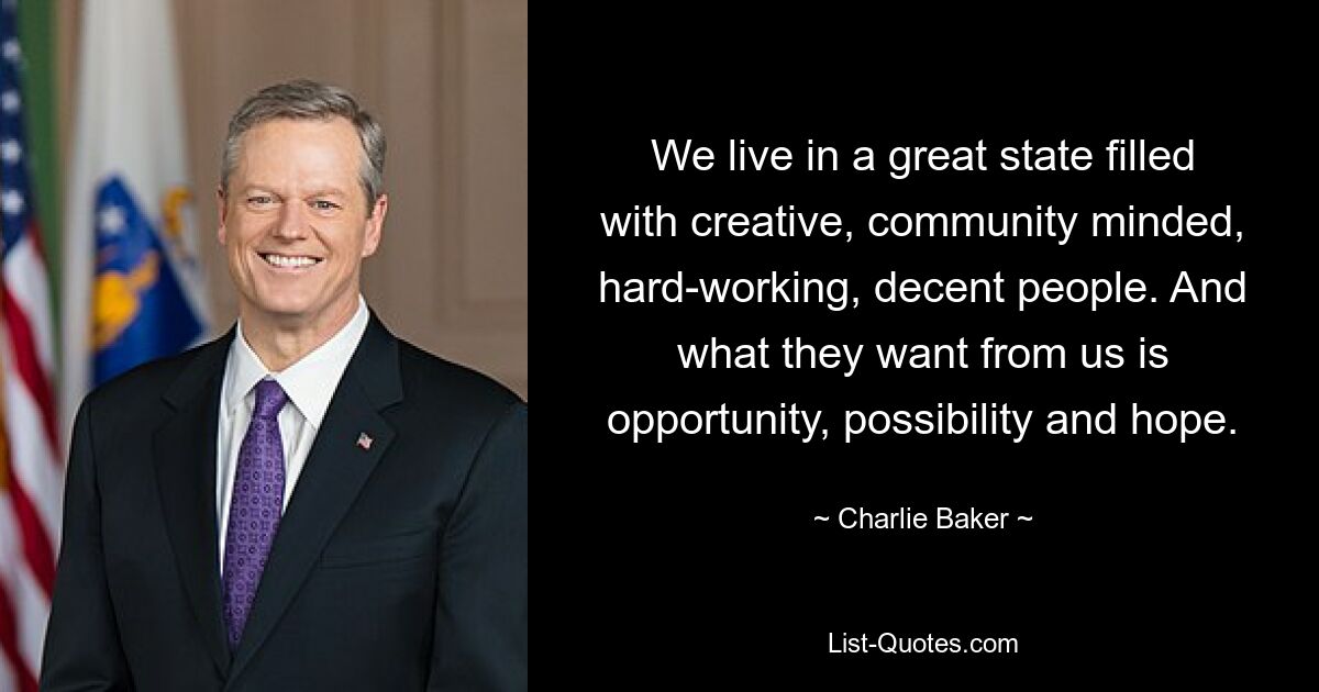 We live in a great state filled with creative, community minded, hard-working, decent people. And what they want from us is opportunity, possibility and hope. — © Charlie Baker