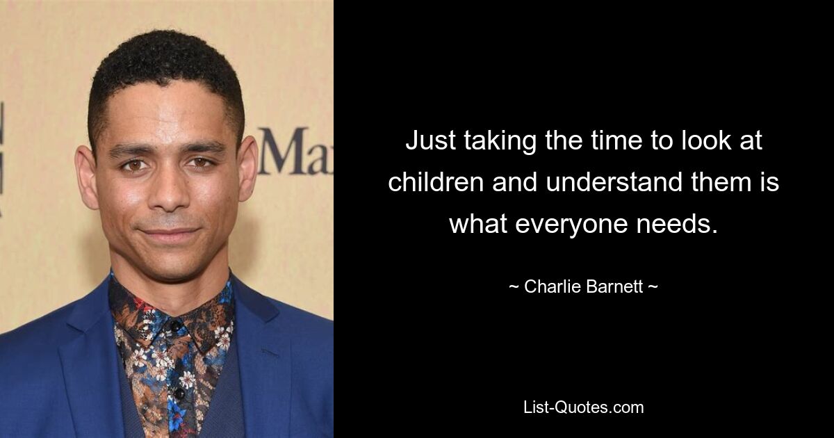 Just taking the time to look at children and understand them is what everyone needs. — © Charlie Barnett