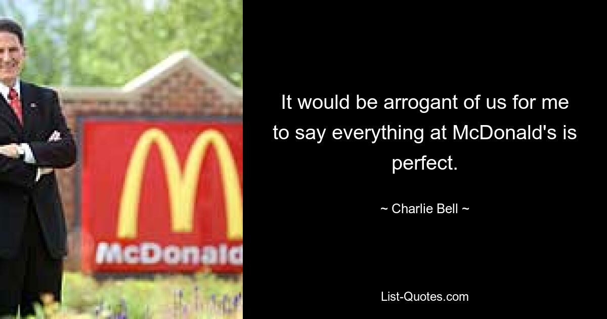 It would be arrogant of us for me to say everything at McDonald's is perfect. — © Charlie Bell