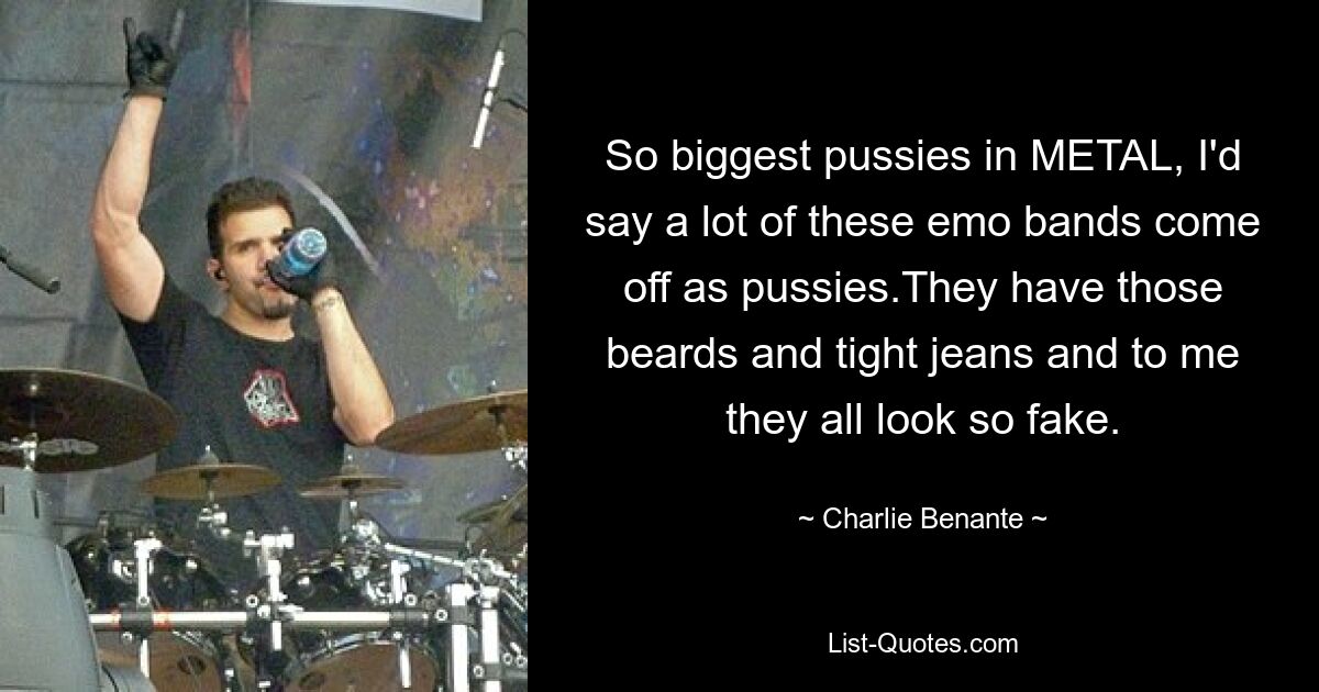 So biggest pussies in METAL, I'd say a lot of these emo bands come off as pussies.They have those beards and tight jeans and to me they all look so fake. — © Charlie Benante