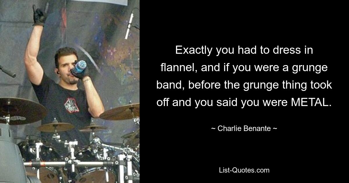 Exactly you had to dress in flannel, and if you were a grunge band, before the grunge thing took off and you said you were METAL. — © Charlie Benante