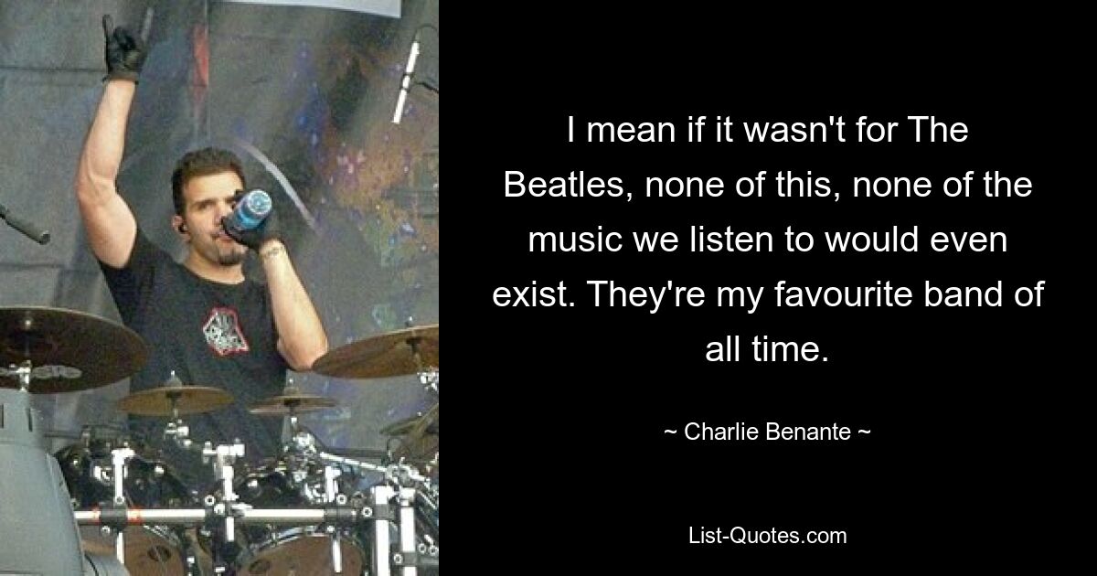 I mean if it wasn't for The Beatles, none of this, none of the music we listen to would even exist. They're my favourite band of all time. — © Charlie Benante