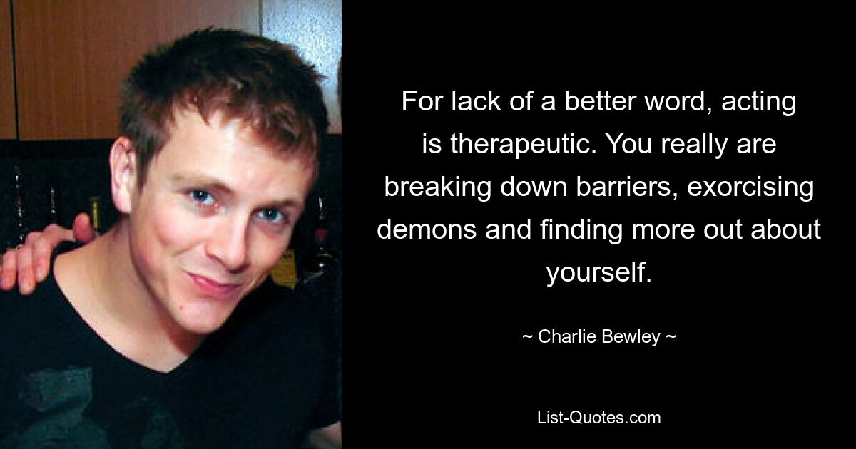 For lack of a better word, acting is therapeutic. You really are breaking down barriers, exorcising demons and finding more out about yourself. — © Charlie Bewley