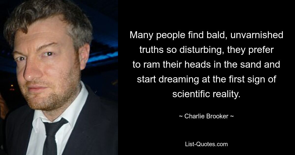 Many people find bald, unvarnished truths so disturbing, they prefer to ram their heads in the sand and start dreaming at the first sign of scientific reality. — © Charlie Brooker