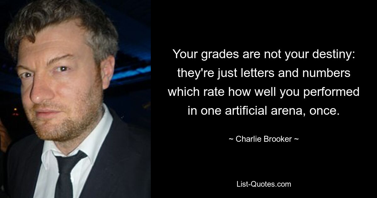 Your grades are not your destiny: they're just letters and numbers which rate how well you performed in one artificial arena, once. — © Charlie Brooker