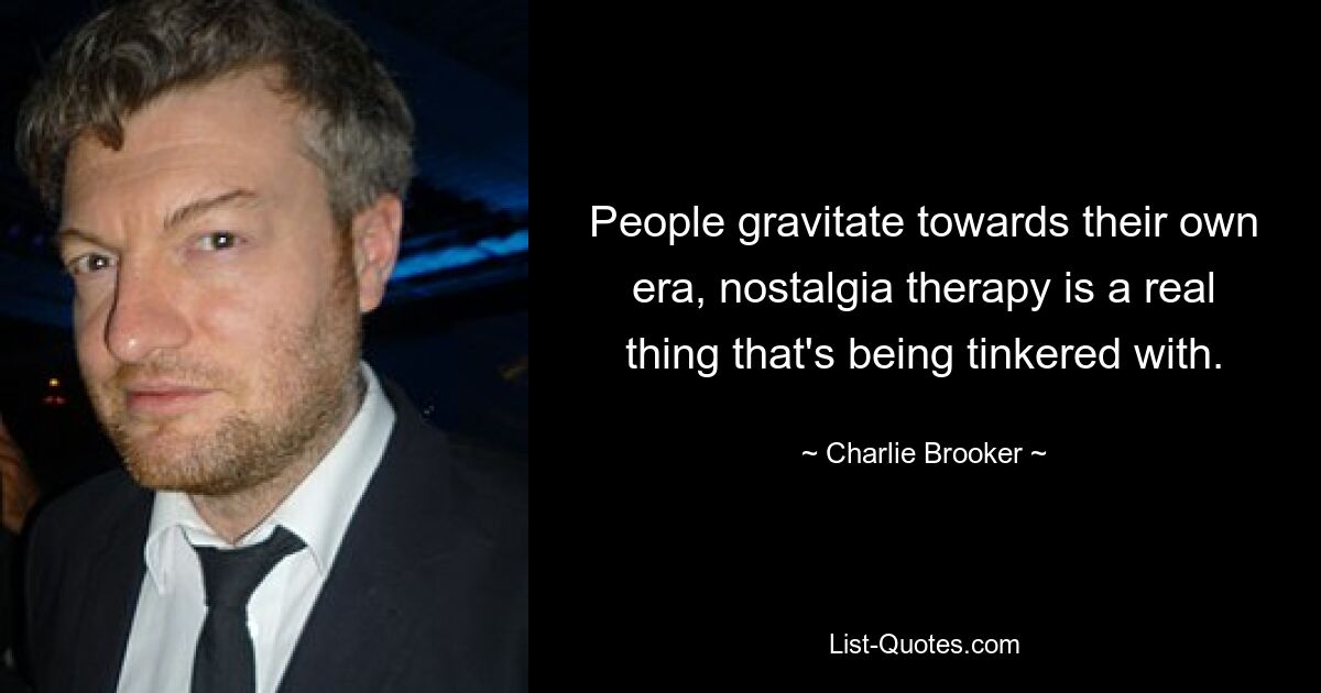 People gravitate towards their own era, nostalgia therapy is a real thing that's being tinkered with. — © Charlie Brooker