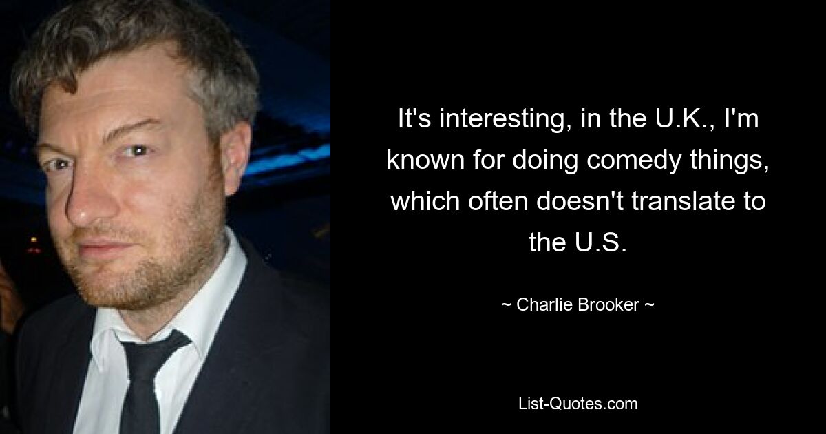 It's interesting, in the U.K., I'm known for doing comedy things, which often doesn't translate to the U.S. — © Charlie Brooker