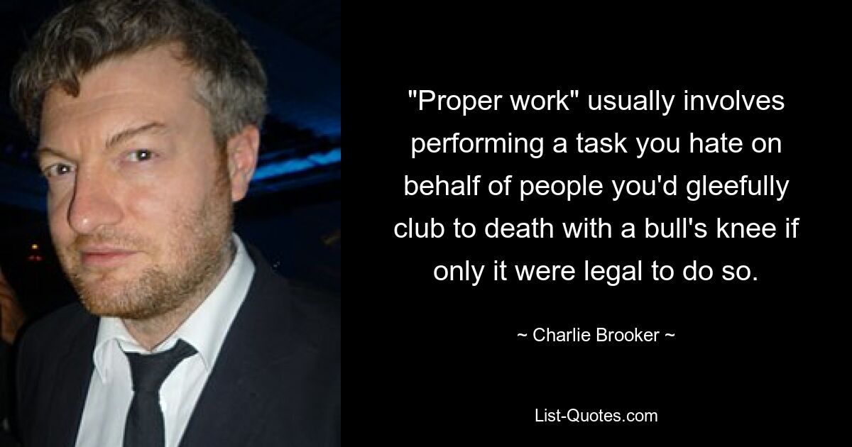 "Proper work" usually involves performing a task you hate on behalf of people you'd gleefully club to death with a bull's knee if only it were legal to do so. — © Charlie Brooker