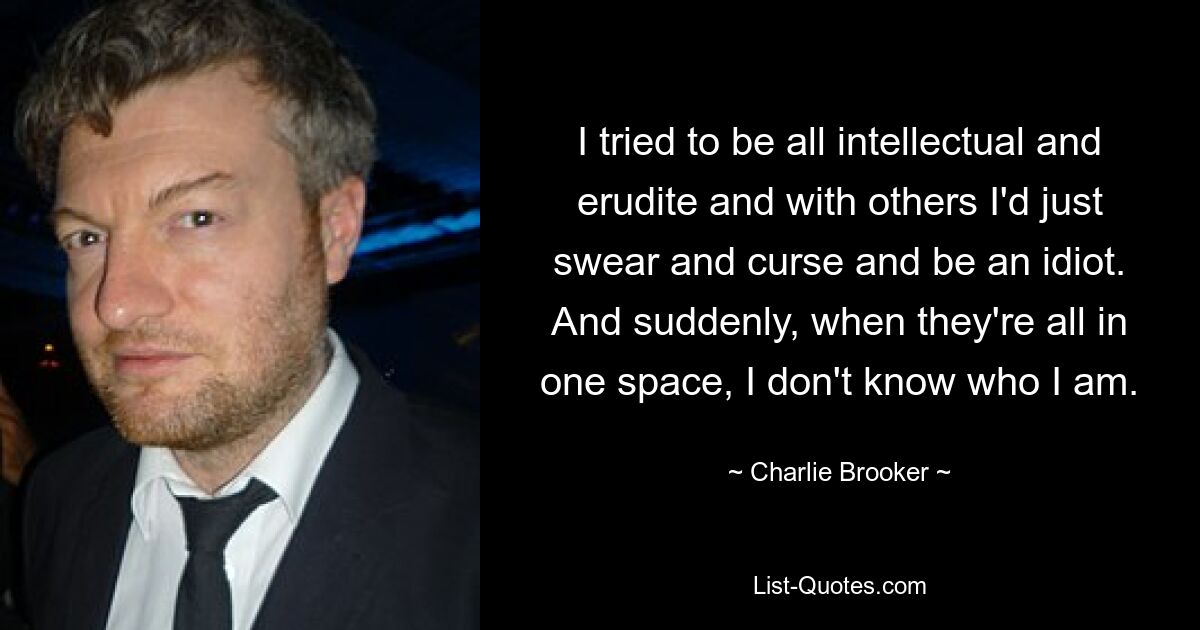 I tried to be all intellectual and erudite and with others I'd just swear and curse and be an idiot. And suddenly, when they're all in one space, I don't know who I am. — © Charlie Brooker