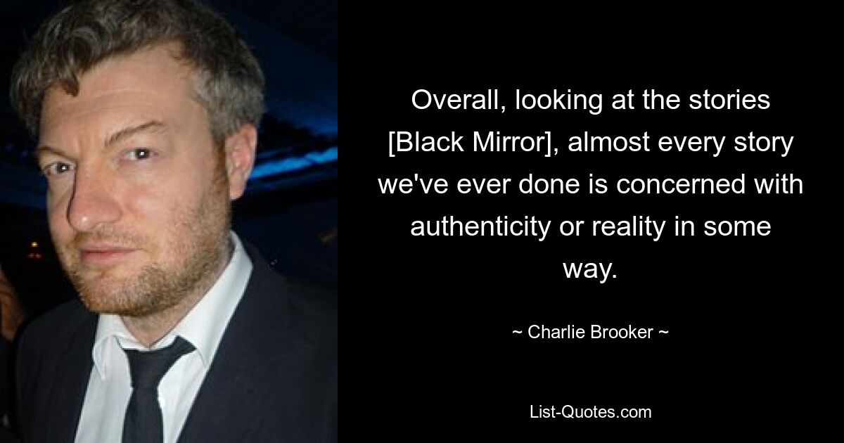 Overall, looking at the stories [Black Mirror], almost every story we've ever done is concerned with authenticity or reality in some way. — © Charlie Brooker