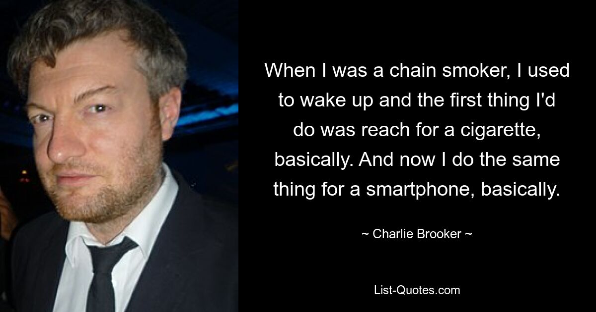 When I was a chain smoker, I used to wake up and the first thing I'd do was reach for a cigarette, basically. And now I do the same thing for a smartphone, basically. — © Charlie Brooker