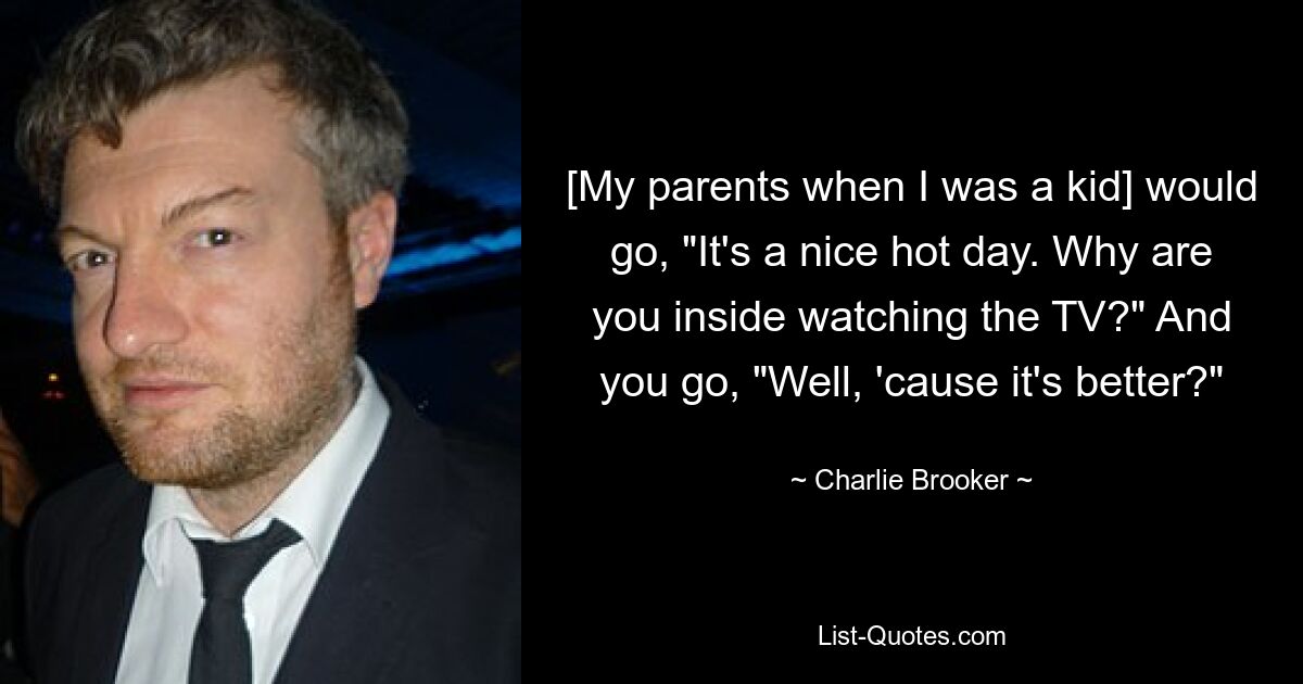 [My parents when I was a kid] would go, "It's a nice hot day. Why are you inside watching the TV?" And you go, "Well, 'cause it's better?" — © Charlie Brooker