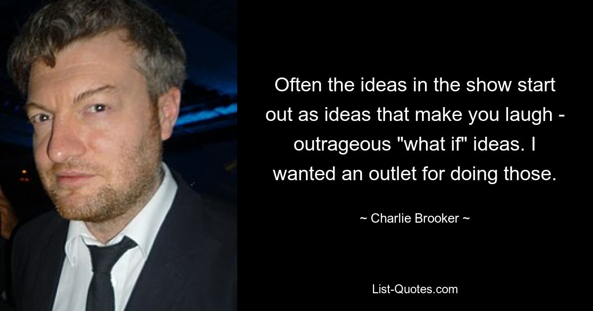 Often the ideas in the show start out as ideas that make you laugh - outrageous "what if" ideas. I wanted an outlet for doing those. — © Charlie Brooker