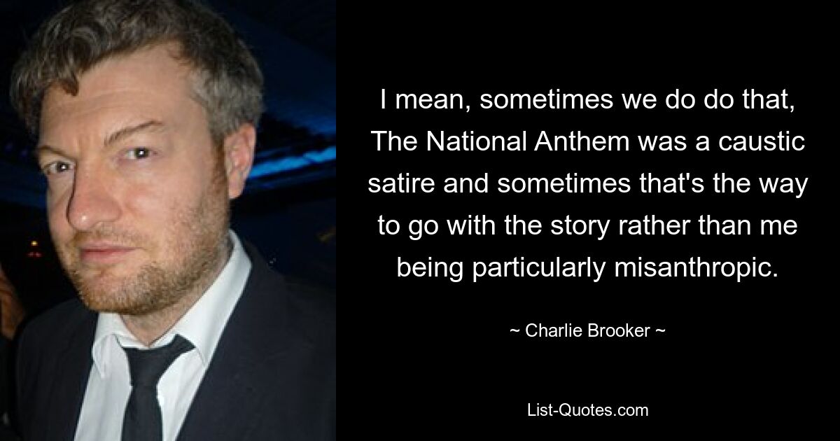 I mean, sometimes we do do that, The National Anthem was a caustic satire and sometimes that's the way to go with the story rather than me being particularly misanthropic. — © Charlie Brooker